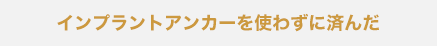 インプラントアンカーを使わずに済んだ